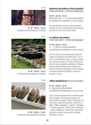 25
pintores de palmo e dois quartos
visita orientada + oficina pedagógica
3ª › 6ª · 09h30 › 16h45
PRÉ-ESCOLAR | 1.º › 3.º CICLO ENS. BÁSICO
possibilidade de adaptação a outros grupos
Na sala António Joaquim estão expostos
quadros do mais consagrado pintor feirense
que servem de mote a esta oficina.
a cultura da pedra
visita orientada + oficina pedagógica
3ª › 6ª · 09h30 › 16h45
5.º › 7.º ANO DE ESCOLARIDADE
possibilidade de adaptação a outros grupos
Com o intuito de complementar a aprendi-
zagem da disciplina de História do 5.º ao 7.º
ano de escolaridade sobre a cultura castreja
no norte de Portugal, o Projeto “Cultura da
Pedra” inclui as seguintes atividades: O Museu
vai à Escola (Gratuito); visita orientada ao
Castro de Romariz (Gratuito); visita orientada
a núcleo expositivo (Gratuito); e oficina à
escolha (1 euro).
ofício tradicional serviço educativo
3ª › 6ª · 09h30 › 16h45
6.º ANO DE ESCOLARIDADE
possibilidade de adaptação a outros grupos
Com o intuito de desenvolver o interesse pela
aprendizagem dos ofícios ancestrais, foi
desenvolvido o projeto “Oficio Tradicional” do
qual fazem parte as atividades: Escolhe um
Ofício - Oleiro / Sapateiro / Jugueiro / Tecedeira
/ Tanoeiro (gratuito); Testemunhos Materiais
- visita orientada ao núcleo (ofício) escolhido
(gratuito); e oficina associada à profissão
escolhida (1 euro).
3ª › 6ª · 09h30 › 16h45
inscrição prévia obrigatória e limitada
3ª › 6ª · 09h30 › 16h45
inscrição prévia obrigatória e limitada
3ª › 6ª · 09h30 › 16h45
inscrição prévia obrigatória e limitada
 