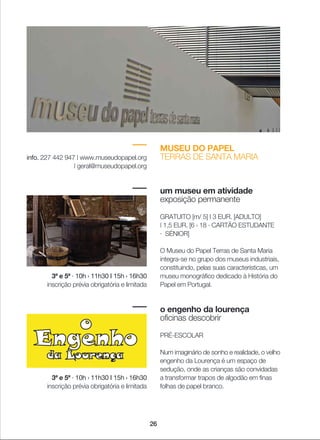 26
MUSEU DO PAPEL
TERRAS DE SANTA MARIAinfo. 227 442 947 | www.museudopapel.org
| geral@museudopapel.org
um museu em atividade
exposição permanente
GRATUITO [m/ 5] I 3 EUR. [ADULTO]
| 1,5 EUR. [6 › 18 · CARTÃO ESTUDANTE
· SÉNIOR]
O Museu do Papel Terras de Santa Maria
integra-se no grupo dos museus industriais,
constituindo, pelas suas características, um
museu monográfico dedicado à História do
Papel em Portugal.
o engenho da lourença
oficinas descobrir
PRÉ-ESCOLAR
Num imaginário de sonho e realidade, o velho
engenho da Lourença é um espaço de
sedução, onde as crianças são convidadas
a transformar trapos de algodão em finas
folhas de papel branco.
3ª e 5ª · 10h › 11h30 I 15h › 16h30
inscrição prévia obrigatória e limitada
3ª e 5ª · 10h › 11h30 I 15h › 16h30
inscrição prévia obrigatória e limitada
 