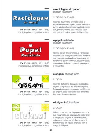 27
a reciclagem do papel
oficinas descobrir
1.º CICLO [1.º e 2.º ANO]
Partindo de um filme animado sobre a
importância da reciclagem, velhas revistas e
jornais são transformados em pasta de papel,
que, posteriormente, será moldada pelas
crianças, sob o olhar atento do Forminhas.
o papel reciclado
oficinas descobrir
1.º CICLO [3.º e 4.º ANO]
Através de um filme animado, o Forminhas
mostra todos os segredos da velha máquina
que o produz, ganhando uma nova vida ao
transformar-se em cadernos, sacos de papel,
marcadores de livros ou mesmo papagaios
e vira-ventos.
o origami oficinas fazer
2.º CICLO
Partindo da história do papel é explicada a
origem, o significado e a arte dos origamis.
Ensinando as regras, os suportes e as técnicas
do origami, cada criança irá criar diferentes
formas e diferentes objetos.
o kirigami oficinas fazer
2.º CICLO
Utilizando um suporte de papel e usando a
sua imaginação, as crianças vão poder criar
o seu próprio kirigami. A partir de cortes,
dobras e encaixes, uma folha de papel é
transformada em figuras originais, com a
magia do kirigami.
3ª e 5ª · 10h › 11h30 I 15h › 16h30
inscrição prévia obrigatória e limitada
3ª e 5ª · 10h › 11h30 I 15h › 16h30
inscrição prévia obrigatória e limitada
3ª e 5ª · 10h › 11h30 I 15h › 16h30
inscrição prévia obrigatória e limitada
3ª e 5ª · 10h › 11h30 I 15h › 16h30
inscrição prévia obrigatória e limitada
 