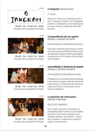 28
o tangram oficinas fazer
2.º CICLO
Através do corte de um quadrado formam-
se as 7 peças do Tangram. Com imaginação,
paciência e criatividade, são recriadas figuras
humanas, animais e objetos de diferentes
formatos.
a importância de um gesto
oficinas o sentido de sentir
PORTADORES DE DEFICIÊNCIA AUDITIVA
Esta oficina pretende proporcionar o acesso
ao conhecimento da História do Papel, a partir
da valorização do gesto e da força da imagem,
conseguindo, de forma lúdica, a interiorização
de mensagens.
sonoridades e texturas do papel
oficinas o sentido de sentir
PORTADORES DE DEFICIÊNCIA VISUAL
Privilegiando-se a importância das sonoridades
e das texturas do papel, esta oficina pretende
proporcionar o conhecimento da História do
Papel, permitindo uma perceção real do
processo de fabrico.
o cartucho de mercearia
oficinas memórias
ADULTOS E SENIORES
Num espaço que recria uma sacaria, os
participantes podem construir os seus próprios
cartuchos, de tamanhos variados e com
utilidades distintas, interiorizando “o tempo
das mercearias” e valorizando o papel do
“papel” noutros tempos.
3ª e 5ª · 10h › 11h30 I 15h › 16h30
inscrição prévia obrigatória e limitada
3ª e 5ª · 10h › 11h30 I 15h › 16h30
inscrição prévia obrigatória e limitada
3ª e 5ª · 10h › 11h30 I 15h › 16h30
inscrição prévia obrigatória e limitada
3ª e 5ª · 10h › 11h30 I 15h › 16h30
inscrição prévia obrigatória e limitada
 