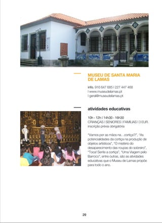 29
MUSEU DE SANTA MARIA
DE LAMAS
info. 916 647 685 | 227 447 468
| www.museudelamas.pt
| geral@museudelamas.pt
atividades educativas
10h › 12h | 14h30 › 16h30
CRIANÇAS | SENIORES | FAMÍLIAS | 3 EUR.
inscrição prévia obrigatória
“Vamos por as mãos na…cortiça?!”, “As
potencialidades da cortiça na produção de
objetos artísticos”, “O mistério do
desaparecimento das roupas do sobreiro”,
“Toca! Sente a cortiça”, “Uma Viagem pelo
Barroco”, entre outras, são as atividades
educativas que o Museu de Lamas propõe
para todo o ano.
 