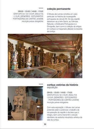 30
coleção permanente
O Museu de Lamas constitui um caso
particular na história da museografia
portuguesa do século XX. Do seu espólio
destacam-se a Arte Sacra, as Ciências
Naturais, a Estatuária Portuguesa e a
Etnografia, bem como a coleção de artigos
em cortiça e a maquinaria utilizada na industria
da cortiça.
cortiça: estórias da história
exposição
09h30 › 12h30 | 14h00 › 17h30
GRATUITO [m/ 5] I 3 EUR. [ADULTO]
| 2 EUR. [SENIORES · ESTUDANTES
· PORTADORES DE CARTÃO JOVEM]
inscrição prévia obrigatória
Com esta exposição, o Museu de Lamas
pretende exibir e potenciar o trabalho de
recuperação do espólio e da área que o
integra, bem como transmitir o estudo
identitário da vertente industrial e artística da
sala da cortiça.
09h30 › 12h30 | 14h00 › 17h30
GRATUITO [m/ 5] I 3 EUR. [ADULTO]
| 2 EUR. [SENIORES · ESTUDANTES
· PORTADORES DE CARTÃO JOVEM]
inscrição prévia obrigatória
 