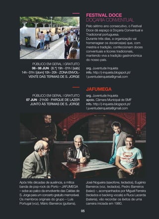 05
FESTIVAL DOCE
DOÇARIA CONVENTUAL
Pelo sétimo ano consecutivo, o Festival
Doce dá espaço à Doçaria Conventual e
Tradicional portuguesa.
Durante três dias, a organização vai
homenagear os doceiros(as) que, com
mestria e tradição, confeccionam doces
conventuais e licores tradicionais,
mantendo viva a tradição gastronómica
do nosso país.
org. Juventude Inquieta
info. http://j-inquieta.blogspot.pt/
| juventudeinquieta@gmail.com
PÚBLICO EM GERAL | GRATUITO
06 › 08 JUN · [6.ª] 19h › 01h | [sáb]
14h › 01h | [dom] 10h › 20h · ZONA ENVOL-
VENTE DAS TERMAS DE S. JORGE
JAFUMEGA
Após três décadas de ausência, a mítica
banda de pop-rock do Porto _ JAFUMEGA
_ sobe ao palco da envolvente das Caldas de
S. Jorge para um concerto gratuito memorável.
Os membros originais do grupo _ Luís
Portugal (voz), Mário Barreiros (guitarra),
José Nogueira (saxofone, teclados), Eugénio
Barreiros (voz, teclados), Pedro Barreiros
(baixo) _, acompanhados por Miguel Ferreira
(teclados e backing vocals) e Ruca Lacerda
(bateria), vão recordar os êxitos de uma
carreira iniciada em 1980.
PÚBLICO EM GERAL | GRATUITO
07 JUN · 21h30 · PARQUE DE LAZER
JUNTO ÀS TERMAS DE S. JORGE
org. Juventude Inquieta
apoio. Câmara Municipal de SMF
info. http://j-inquieta.blogspot.pt/
| juventudeinquieta@gmail.com
 