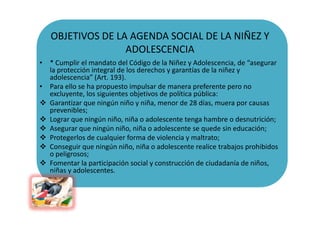 OBJETIVOS DE LA AGENDA SOCIAL DE LA NIÑEZ Y
                  ADOLESCENCIA
• * Cumplir el mandato del Código de la Niñez y...