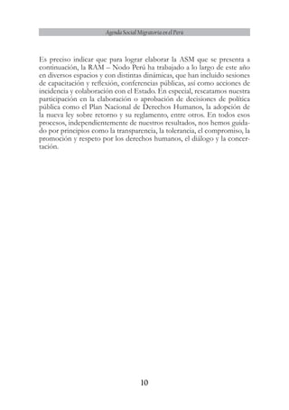 10
Agenda Social Migratoria en el Perú
Es preciso indicar que para lograr elaborar la ASM que se presenta a
continuación, la RAM – Nodo Perú ha trabajado a lo largo de este año
en diversos espacios y con distintas dinámicas, que han incluido sesiones
de capacitación y reflexión, conferencias públicas, así como acciones de
incidencia y colaboración con el Estado. En especial, rescatamos nuestra
participación en la elaboración o aprobación de decisiones de política
pública como el Plan Nacional de Derechos Humanos, la adopción de
la nueva ley sobre retorno y su reglamento, entre otros. En todos esos
procesos, independientemente de nuestros resultados, nos hemos guida-
do por principios como la transparencia, la tolerancia, el compromiso, la
promoción y respeto por los derechos humanos, el diálogo y la concer-
tación.
 