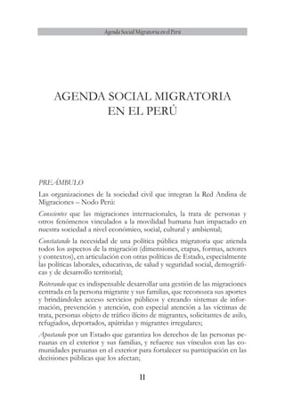 11
Agenda Social Migratoria en el Perú
AGENDA SOCIAL MIGRATORIA
EN EL PERÚ
PREÁMBULO
Las organizaciones de la sociedad civil que integran la Red Andina de
Migraciones – Nodo Perú:
Conscientes que las migraciones internacionales, la trata de personas y
otros fenómenos vinculados a la movilidad humana han impactado en
nuestra sociedad a nivel económico, social, cultural y ambiental;
Constatando la necesidad de una política pública migratoria que atienda
todos los aspectos de la migración (dimensiones, etapas, formas, actores
y contextos), en articulación con otras políticas de Estado, especialmente
las políticas laborales, educativas, de salud y seguridad social, demográfi-
cas y de desarrollo territorial;
Reiterando que es indispensable desarrollar una gestión de las migraciones
centrada en la persona migrante y sus familias, que reconozca sus aportes
y brindándoles acceso servicios públicos y creando sistemas de infor-
mación, prevención y atención, con especial atención a las víctimas de
trata, personas objeto de tráfico ilícito de migrantes, solicitantes de asilo,
refugiados, deportados, apátridas y migrantes irregulares;
Apostando por un Estado que garantiza los derechos de las personas pe-
ruanas en el exterior y sus familias, y refuerce sus vínculos con las co-
munidades peruanas en el exterior para fortalecer su participación en las
decisiones públicas que los afectan;
 