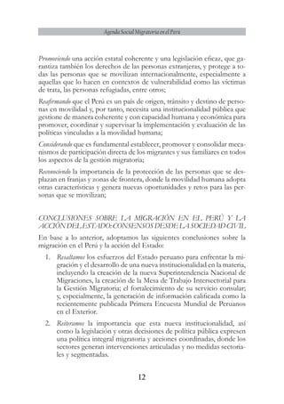 12
Agenda Social Migratoria en el Perú
Promoviendo una acción estatal coherente y una legislación eficaz, que ga-
rantiza también los derechos de las personas extranjeras, y protege a to-
das las personas que se movilizan internacionalmente, especialmente a
aquellas que lo hacen en contextos de vulnerabilidad como las víctimas
de trata, las personas refugiadas, entre otros;
Reafirmando que el Perú es un país de origen, tránsito y destino de perso-
nas en movilidad y, por tanto, necesita una institucionalidad pública que
gestione de manera coherente y con capacidad humana y económica para
promover, coordinar y supervisar la implementación y evaluación de las
políticas vinculadas a la movilidad humana;
Considerando que es fundamental establecer, promover y consolidar meca-
nismos de participación directa de los migrantes y sus familiares en todos
los aspectos de la gestión migratoria;
Reconociendo la importancia de la protección de las personas que se des-
plazan en franjas y zonas de frontera, donde la movilidad humana adopta
otras características y genera nuevas oportunidades y retos para las per-
sonas que se movilizan;
CONCLUSIONES SOBRE LA MIGRACIÓN EN EL PERÚ Y LA
ACCIÓNDELESTADO:CONSENSOSDESDELASOCIEDADCIVIL
En base a lo anterior, adoptamos las siguientes conclusiones sobre la
migración en el Perú y la acción del Estado:
1.	 Resaltamos los esfuerzos del Estado peruano para enfrentar la mi-
gración y el desarrollo de una nueva institucionalidad en la materia,
incluyendo la creación de la nueva Superintendencia Nacional de
Migraciones, la creación de la Mesa de Trabajo Intersectorial para
la Gestión Migratoria; el fortalecimiento de su servicio consular;
y, especialmente, la generación de información calificada como la
recientemente publicada Primera Encuesta Mundial de Peruanos
en el Exterior.
2.	 Reiteramos la importancia que esta nueva institucionalidad, así
como la legislación y otras decisiones de política pública expresen
una política integral migratoria y acciones coordinadas, donde los
sectores generan intervenciones articuladas y no medidas sectoria-
les y segmentadas.
 