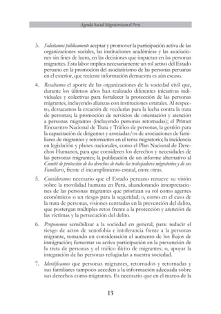 13
Agenda Social Migratoria en el Perú
3.	 Solicitamos públicamente aceptar y promover la participación activa de las
organizaciones sociales, las instituciones académicas y las asociacio-
nes sin fines de lucro, en las decisiones que impactan en las personas
migrantes. Esta labor implica necesariamente un rol activo del Estado
peruano en la promoción del asociativismo de las personas peruanas
en el exterior, que reciente información demuestra es aún escaso.
4.	 Resaltamos el aporte de las organizaciones de la sociedad civil que,
durante los últimos años han realizado diferentes iniciativas indi-
viduales y colectivas para fortalecer la protección de las personas
migrantes, incluyendo alianzas con instituciones estatales. Al respec-
to, destacamos la creación de veedurías para la lucha contra la trata
de personas; la promoción de servicios de orientación y atención
a personas migrantes (incluyendo personas retornadas); el Primer
Encuentro Nacional de Trata y Tráfico de personas, la gestión para
la capacitación de dirigentes y asociadas/os de asociaciones de fami-
liares de migrantes y retornantes en el tema migratorio; la incidencia
en legislación y planes nacionales, como el Plan Nacional de Dere-
chos Humanos, para que consideren los derechos y necesidades de
las personas migrantes; la publicación de un informe alternativo al
Comité de protección de los derechos de todos los trabajadores migratorios y de sus
Familiares, frente el incumplimiento estatal, entre otras.
5.	 Consideramos necesario que el Estado peruano renueve su visión
sobre la movilidad humana en Perú, abandonando interpretacio-
nes de las personas migrantes que priorizan su rol como agentes
económicos o un riesgo para la seguridad; o, como en el caso de
la trata de personas, visiones centradas en la prevención del delito,
que postergan múltiples retos frente a la protección y atención de
las víctimas y la persecución del delito.
6.	 Proponemos sensibilizar a la sociedad en general, para: reducir el
riesgo de actos de xenofobia e intolerancia frente a la personas
migrante, tomando en consideración el aumento de los flujos de
inmigración; fomentar su activa participación en la prevención de
la trata de personas y el tráfico ilícito de migrantes; o, apoyar la
integración de las personas refugiadas a nuestra sociedad.
7.	 Identificamos que personas migrantes, retornados y retornadas y
sus familiares tampoco acceden a la información adecuada sobre
sus derechos como migrantes. Es necesario que en el marco de la
 