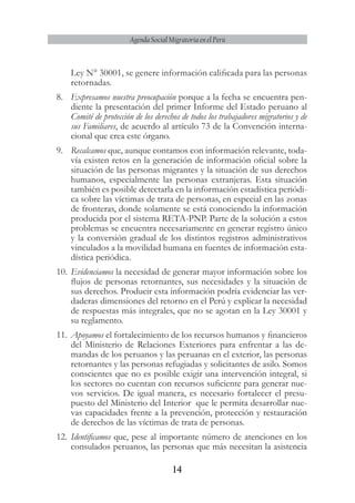 14
Agenda Social Migratoria en el Perú
Ley N° 30001, se genere información calificada para las personas
retornadas.
8.	 Expresamos nuestra preocupación porque a la fecha se encuentra pen-
diente la presentación del primer Informe del Estado peruano al
Comité de protección de los derechos de todos los trabajadores migratorios y de
sus Familiares, de acuerdo al artículo 73 de la Convención interna-
cional que crea este órgano.
9.	 Recalcamos que, aunque contamos con información relevante, toda-
vía existen retos en la generación de información oficial sobre la
situación de las personas migrantes y la situación de sus derechos
humanos, especialmente las personas extranjeras. Esta situación
también es posible detectarla en la información estadística periódi-
ca sobre las víctimas de trata de personas, en especial en las zonas
de fronteras, donde solamente se está conociendo la información
producida por el sistema RETA-PNP. Parte de la solución a estos
problemas se encuentra necesariamente en generar registro único
y la conversión gradual de los distintos registros administrativos
vinculados a la movilidad humana en fuentes de información esta-
dística periódica.
10.	Evidenciamos la necesidad de generar mayor información sobre los
flujos de personas retornantes, sus necesidades y la situación de
sus derechos. Producir esta información podría evidenciar las ver-
daderas dimensiones del retorno en el Perú y explicar la necesidad
de respuestas más integrales, que no se agotan en la Ley 30001 y
su reglamento.
11.	Apoyamos el fortalecimiento de los recursos humanos y financieros
del Ministerio de Relaciones Exteriores para enfrentar a las de-
mandas de los peruanos y las peruanas en el exterior, las personas
retornantes y las personas refugiadas y solicitantes de asilo. Somos
conscientes que no es posible exigir una intervención integral, si
los sectores no cuentan con recursos suficiente para generar nue-
vos servicios. De igual manera, es necesario fortalecer el presu-
puesto del Ministerio del Interior que le permita desarrollar nue-
vas capacidades frente a la prevención, protección y restauración
de derechos de las víctimas de trata de personas.
12.	Identificamos que, pese al importante número de atenciones en los
consulados peruanos, las personas que más necesitan la asistencia
 