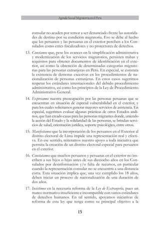 15
Agenda Social Migratoria en el Perú
consular no acuden por temor a ser denunciado frente las autorida-
des de destino por su condición migratoria. Eso se debe al hecho
que los peruanos y las peruanas en el exterior perciben a los Con-
sulados como entes fiscalizadores y no protectores de derechos.
13.	Constamos que, pese los avances en la simplificación administrativa
y modernización de los servicios migratorios, persisten trabas y
requisitos para obtener documentos de identificación en el exte-
rior, así como la obtención de determinadas categorías migrato-
rias para las personas extranjeras en Perú. En especial, se constata
la existencia de demoras excesivas en los procedimientos de na-
cionalización de personas extranjeras. En estos casos sugerimos
respetar los estándares internacionales del debido procedimiento
administrativo, así como los principios de la Ley de Procedimiento
Administrativo General.
14.	 Expresamos nuestra preocupación por las personas peruanas que se
encuentran en situación de especial vulnerabilidad en el exterior, y
para los cuales solicitamos generar mayores servicios de asistencia. En
especial, sugerimos evaluar algunas prácticas de otros Estados andi-
nos, que han creado casas para las personas migrantes donde, uniendo
la acción del Estado y la solidaridad de las personas, se brindan servi-
cios de salud, orientación jurídica, soporte psicológico, entre otros.
15.	Manifestamos que la incorporación de los peruanos en el Exterior al
distrito electoral de Lima impide una representación real y efecti-
va. En ese sentido, reiteramos nuestro apoyo a toda iniciativa que
permita la creación de un distrito electoral especial para peruanos
en el exterior.
16.	Constatamos que muchos peruanos y peruanas en el exterior no ins-
criben a sus hijos o hijas antes de sus dieciocho años en los Con-
sulados por desinformación y/o falta de recursos, en particular
cuando la representación consular no se encuentra a una distancia
corta. Esta situación implica que, una vez cumplido los 18 años,
deben iniciar un proceso de nacionalización de una duración de
dos años.
17.	Insistimos en la necesaria reforma de la Ley de Extranjería, pues un
marco normativo insuficiente e incompatible con varios estándares
de derechos humanos. En tal sentido, apoyamos iniciativas de
reforma de esta ley que tenga como su principal objetivo a la
 