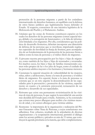16
Agenda Social Migratoria en el Perú
protección de la personas migrante a partir de los estándares
internacionales de derechos humanos, en equilibrio con la defensa
de otros bienes jurídicos que legítimamente busca defender el
Estado. Al respecto, conocemos de una iniciativa legislativa de la
Defensoría del Pueblo y el Parlamento Andino.
18.	Señalamos que las zonas de fronteras constituyen espacios en los
cuales los derechos de las personas migrantes corren especial ries-
go, debido a la corrupción de funcionarios y a la falta de informa-
ción brindada a los migrantes. Por ello, consideramos que las polí-
ticas de desarrollo fronterizo, deberían incorporar una dimensión
de defensa de las personas que se movilizan, impulsando regíme-
nes especiales de movilidad en franja de frontera, pero acompaña-
dos de un fortalecimiento de la protección de las personas frente a
delitos como la trata de personas y el tráfico ilícito de migrantes.
19.	Expresamos nuestra preocupación por los hijos e hijas de migran-
tes, como también de los hijos e hijas de retornados y retornadas.
En muchos casos, los hijos e hijas de familias trasnacionales asu-
men roles propios de las o los jefes de hogar, como el cuidado de
las personas adultos mayores o los hermanos y hermanas menores.
20.	Constatamos la especial situación de vulnerabilidad de las mujeres,
niñas, niños y adolescentes, frente a la trata de personas y el tráfico
ilícito de migrantes. En especial, frente a la trata de personas se
constata que es un reto urgente la descentralización de las capa-
cidades para la prevención y protección de las víctimas, especial-
mente en cuanto a la asistencia psicosocial, restauración de sus
derechos y desarrollo de sus capacidades.
21.	Reiteramos que existe una permanente revictimización de las vícti-
mas de trata de personas, lo que sugiere la necesidad de una acción
más decidida del Estado para evitarla. Asimismo, se ha constatado
que existen muy pocos albergues para recibir a las víctimas meno-
res de edad, y no existen albergues para víctimas adultas.
22.	 Reconocemos la importancia de la organización y realización del Pri-
mer Encuentro sobre Trata de Personas, a cuyas conclusiones nos
adherimos. Este esfuerzo, resultado de la articulación de diversas
organizaciones y la cooperación internacional, permitió el diálogo
entre los actores públicos y privados en más de 11 temas, que cons-
tituyen la agenda prioritaria en la materia, que debe complementarse.
 