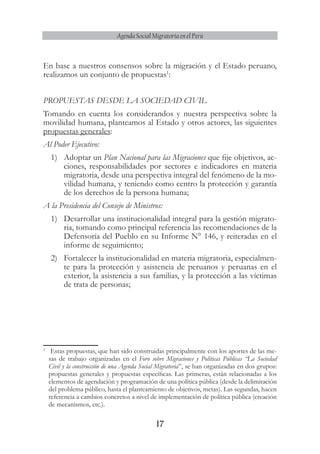17
Agenda Social Migratoria en el Perú
En base a nuestros consensos sobre la migración y el Estado peruano,
realizamos un conjunto de propuestas1
:
PROPUESTAS DESDE LA SOCIEDAD CIVIL
Tomando en cuenta los considerandos y nuestra perspectiva sobre la
movilidad humana, planteamos al Estado y otros actores, las siguientes
propuestas generales:
Al Poder Ejecutivo:
1)	 Adoptar un Plan Nacional para las Migraciones que fije objetivos, ac-
ciones, responsabilidades por sectores e indicadores en materia
migratoria, desde una perspectiva integral del fenómeno de la mo-
vilidad humana, y teniendo como centro la protección y garantía
de los derechos de la persona humana;
A la Presidencia del Consejo de Ministros:
1)	 Desarrollar una institucionalidad integral para la gestión migrato-
ria, tomando como principal referencia las recomendaciones de la
Defensoría del Pueblo en su Informe N° 146, y reiteradas en el
informe de seguimiento;
2)	 Fortalecer la institucionalidad en materia migratoria, especialmen-
te para la protección y asistencia de peruanos y peruanas en el
exterior, la asistencia a sus familias, y la protección a las víctimas
de trata de personas;
1
	 Estas propuestas, que han sido construidas principalmente con los aportes de las me-
sas de trabajo organizadas en el Foro sobre Migraciones y Políticas Públicas “La Sociedad
Civil y la construcción de una Agenda Social Migratoria”, se han organizadas en dos grupos:
propuestas generales y propuestas específicas. Las primeras, están relacionadas a los
elementos de agendación y programación de una política pública (desde la delimitación
del problema público, hasta el planteamiento de objetivos, metas). Las segundas, hacen
referencia a cambios concretos a nivel de implementación de política pública (creación
de mecanismos, etc.).
 