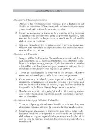 18
Agenda Social Migratoria en el Perú
Al Ministerio de Relaciones Exteriores:
1)	 Atender a las recomendaciones realizadas por la Defensoría del
Pueblo en su informe N°146, sobre todo en su evaluación de retos
y necesidades del sistema de atención consular;
2)	 Crear vínculos con organizaciones de la sociedad civil, y fomentar
el desarrollo del asociativismo entre las personas migrantes, para
conocer la situación de las personas en condición de vulnerabili-
dad en zonas de fronteras;
3)	 Impulsar procedimientos especiales, como el envío de correo cer-
tificado, para permitir la inscripción de las y los nacionales perua-
nos nacidos en el exterior;
Al Ministerio de Educación:
1)	 Integrar al Diseño Curricular Nacional una perspectiva de los de-
rechos humanos de las personas migrantes a los contenidos vincu-
lados a las migraciones; y, en especial, dar importancia al derecho
a la igualdad y no discriminación, para prevenir las prácticas discri-
minatorias contra las personas migrantes en el Perú;
2)	 Tomar en consideración la importancia del proceso educativo
como mecanismo de prevención frente a trata de personas;
3)	 Crear tutorías y escuelas de padres capacitadas sobre el tema de
migración, especialmente en aquellas regiones o provincias con
una alta movilidad humana al exterior, y que faciliten también la
integración de las hijas e hijos de las personas retornadas;
4)	 Brindar una atención psicopedagógica a los niños, niñas y adoles-
centes sobre la dinámica migratoria, cuando sus padres se encuen-
tran en el exterior;
Al Ministerio de la Mujer y Poblaciones Vulnerables:
1)	 Tener un rol protagonista de coordinación en relación a los casos
de mujeres peruanas víctimas de violencia familiar en el exterior;
2)	 Crear hogares alternativos o transitorios para niños, niñas y ado-
lescentes familiares de migrantes en situación de alta vulnerabili-
dad, así como hogares especializados para menores de edad vícti-
mas de trata de personas con fines de explotación sexual, laboral y
mendicidad;
 