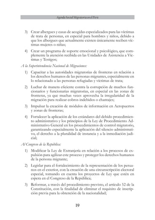 19
Agenda Social Migratoria en el Perú
3)	 Crear albergues y casas de acogidas especializados para las víctimas
de trata de personas, en especial para hombres y niños, debido a
que los albergues que actualmente existen únicamente reciben víc-
timas mujeres o niñas;
4)	 Crear un programa de soporte emocional y psicológico, que com-
plemente la atención recibida en las Unidades de Asistencia a Víc-
timas y Testigos;
A la Superintendencia Nacional de Migraciones:
1)	 Capacitar a las autoridades migratorias de fronteras en relación a
los derechos humanos de las personas migrantes, especialmente en
lo relacionado a las personas refugiadas y víctimas de trata;
2)	 Luchar de manera eficiente contra la corrupción de muchos fun-
cionarios y funcionarias migratorias, en especial en las zonas de
fronteras, ya que muchas veces aprovecha la irregularidad de la
migración para realizar cobros indebidos o chantajes;
3)	 Impulsar la creación de módulos de información en Aeropuertos
y zonas de fronteras;
4)	 Fortalecer la aplicación de los estándares del debido procedimien-
to administrativo y los principios de la Ley de Procedimiento Ad-
ministrativo General en los procedimientos de control migratorio,
garantizando especialmente la aplicación del silencio administrati-
vo, el derecho a la pluralidad de instancia y a la inmediación judi-
cial;
Al Congreso de la República:
1)	 Modificar la Ley de Extranjería en relación a los procesos de ex-
pulsión para agilizar este proceso y proteger los derechos humanos
de la persona migrante;
2)	 Legislar para el fortalecimiento de la representación de los perua-
nos en el exterior, con la creación de una circunscripción electoral
especial, tomando en cuenta los proyectos de Ley que estén en
espera en el Congreso de la República;
3)	 Reformar, a través del procedimiento previsto, el artículo 52 de la
Constitución, con la finalidad de eliminar el requisito de inscrip-
ción previa para la obtención de la nacionalidad;
 