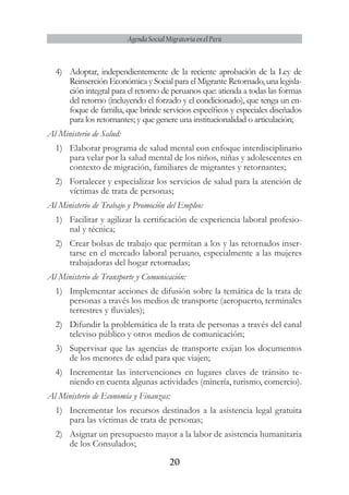 20
Agenda Social Migratoria en el Perú
4)	 Adoptar, independientemente de la reciente aprobación de la Ley de
Reinserción Económica y Social para el Migrante Retornado, una legisla-
ción integral para el retorno de peruanos que: atienda a todas las formas
del retorno (incluyendo el forzado y el condicionado), que tenga un en-
foque de familia, que brinde servicios específicos y especiales diseñados
para los retornantes; y que genere una institucionalidad o articulación;
Al Ministerio de Salud:
1)	 Elaborar programa de salud mental con enfoque interdisciplinario
para velar por la salud mental de los niños, niñas y adolescentes en
contexto de migración, familiares de migrantes y retornantes;
2)	 Fortalecer y especializar los servicios de salud para la atención de
víctimas de trata de personas;
Al Ministerio de Trabajo y Promoción del Empleo:
1)	 Facilitar y agilizar la certificación de experiencia laboral profesio-
nal y técnica;
2)	 Crear bolsas de trabajo que permitan a los y las retornados inser-
tarse en el mercado laboral peruano, especialmente a las mujeres
trabajadoras del hogar retornadas;
Al Ministerio de Transporte y Comunicación:
1)	 Implementar acciones de difusión sobre la temática de la trata de
personas a través los medios de transporte (aeropuerto, terminales
terrestres y fluviales);
2)	 Difundir la problemática de la trata de personas a través del canal
televiso público y otros medios de comunicación;
3)	 Supervisar que las agencias de transporte exijan los documentos
de los menores de edad para que viajen;
4)	 Incrementar las intervenciones en lugares claves de tránsito te-
niendo en cuenta algunas actividades (minería, turismo, comercio).
Al Ministerio de Economía y Finanzas:
1)	 Incrementar los recursos destinados a la asistencia legal gratuita
para las víctimas de trata de personas;
2)	 Asignar un presupuesto mayor a la labor de asistencia humanitaria
de los Consulados;
 