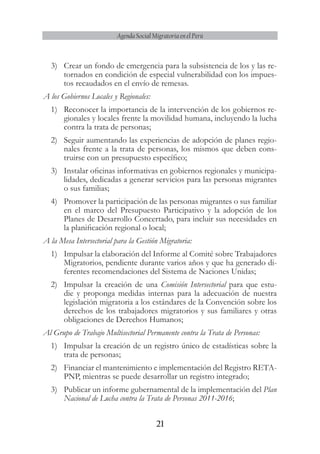 21
Agenda Social Migratoria en el Perú
3)	 Crear un fondo de emergencia para la subsistencia de los y las re-
tornados en condición de especial vulnerabilidad con los impues-
tos recaudados en el envío de remesas.
A los Gobiernos Locales y Regionales:
1)	 Reconocer la importancia de la intervención de los gobiernos re-
gionales y locales frente la movilidad humana, incluyendo la lucha
contra la trata de personas;
2)	 Seguir aumentando las experiencias de adopción de planes regio-
nales frente a la trata de personas, los mismos que deben cons-
truirse con un presupuesto específico;
3)	 Instalar oficinas informativas en gobiernos regionales y municipa-
lidades, dedicadas a generar servicios para las personas migrantes
o sus familias;
4)	 Promover la participación de las personas migrantes o sus familiar
en el marco del Presupuesto Participativo y la adopción de los
Planes de Desarrollo Concertado, para incluir sus necesidades en
la planificación regional o local;
A la Mesa Intersectorial para la Gestión Migratoria:
1)	 Impulsar la elaboración del Informe al Comité sobre Trabajadores
Migratorios, pendiente durante varios años y que ha generado di-
ferentes recomendaciones del Sistema de Naciones Unidas;
2)	 Impulsar la creación de una Comisión Intersectorial para que estu-
die y proponga medidas internas para la adecuación de nuestra
legislación migratoria a los estándares de la Convención sobre los
derechos de los trabajadores migratorios y sus familiares y otras
obligaciones de Derechos Humanos;
Al Grupo de Trabajo Multisectorial Permanente contra la Trata de Personas:
1)	 Impulsar la creación de un registro único de estadísticas sobre la
trata de personas;
2)	 Financiar el mantenimiento e implementación del Registro RETA-
PNP, mientras se puede desarrollar un registro integrado;
3)	 Publicar un informe gubernamental de la implementación del Plan
Nacional de Lucha contra la Trata de Personas 2011-2016;
 