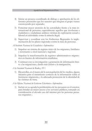 22
Agenda Social Migratoria en el Perú
4)	 Iniciar un proceso coordinado de diálogo y aprobación de los di-
ferentes protocolos que los sectores que integran el grupo vienen
construyendo por separado;
5)	 Fomentar mayor atención de las autoridades frente a la trata in-
ternacional de personas, especialmente aquellos que involucran a
ciudadanos y ciudadanas andinos víctimas de explotación sexual o
laboral en actividades como la minería ilegal;
6)	 Supervisar y coordinar con los Gobiernos Regionales la imple-
mentación de los planes regionales contra la trata de personas.
Al Instituto Nacional de Estadística e Informática:
1)	 Impulsar un sistema de registro único de los migrantes, familiares
y retornantes a nivel nacional y regional;
2)	 Impulsar la transformación de registros administrativos migrato-
rios en fuentes de información estadística;
3)	 Continuar con su investigación y generación de información fren-
te a las migraciones, dando más énfasis a la inmigración;
A la Sociedad Nacional de Radio y TV:
1)	 Desarrollar, en el marco de la autoregulación de los medios, alguna
iniciativa para el tratamiento correcto de la información sobre el
fenómeno migratorio, y la adecuada protección de la identidad de
las víctimas de trata;
A la Oficina Nacional de Gobierno Electrónico e Informático:
1)	 Incluir en su agenda la problemática de los peruanos en el exterior,
para brindar un mejor acceso a los servicios públicos, tomando en
consideración el elevado uso del internet por las personas perua-
nas migrantes ;
 