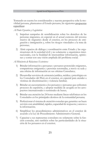 23
Agenda Social Migratoria en el Perú
Tomando en cuenta los considerandos y nuestra perspectiva sobe la mo-
vilidad peruana, planteamos al Estado peruano, las siguientes propuestas
específicas:
Al Poder Ejecutivo y Legislativo:
1)	 Impulsar campañas de sensibilización sobre los derechos de las
personas migrantes, en especial en el actual contexto del retorno
masivo de migrantes desde el exterior, en los procesos de emi-
gración e inmigración y, sobre los riesgos vinculados a la trata de
personas;
2)	 Abrir espacios de diálogo y coordinación entre Estado y las orga-
nizaciones de la sociedad civil y no solamente a organismos inter-
nacionales, con la finalidad de intercambiar información, opinio-
nes y contar con una visión ampliada del problema social.
Al Ministerio de Relaciones Exteriores:
1)	 Brindar información a peruanas y peruanos potenciales migrantes,
compatriotas emigrantes y personas retornadas, a través su sede y
una oficina de información en sus oficinas Consulares;
2)	 Desarrollar servicios de asistencia jurídica, médica y psicológica en
los Consulados del Perú en el exterior, en especial para atender a
víctimas de discriminación y violencia familiar;
3)	 Brindar un asesoramiento a los peruanos y peruanas que enfrenten
procesos de expulsión, y adoptar medidas de acogida en los aero-
puertos internacionales o terminales de buses;
4)	 Brindar una atención las 24 horas mediante líneas telefónicas en los
Consulados en los principales destinos de la comunidad peruana;
5)	 Perfeccionar el sistema de atención consular que garantice un buen
servicio con amabilidad, rapidez, capacidad de respuesta y acceso a
la información;
6)	 Simplificar los procedimientos administrativos en el exterior de
acuerdo a la Ley de Procedimiento Administrativo General;
7)	 Capacitar a sus representas consulares no solamente sobre la fun-
ción consular, sino también sobre las particularidades de la situa-
ción de los peruanos en el exterior;
 