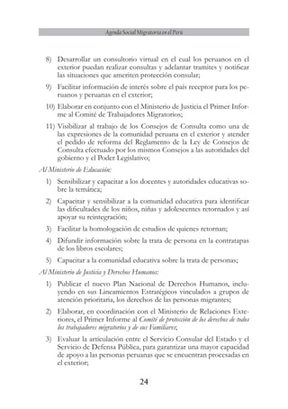 24
Agenda Social Migratoria en el Perú
8)	 Desarrollar un consultorio virtual en el cual los peruanos en el
exterior puedan realizar consultas y adelantar tramites y notificar
las situaciones que ameriten protección consular;
9)	 Facilitar información de interés sobre el país receptor para los pe-
ruanos y peruanas en el exterior;
10)	Elaborar en conjunto con el Ministerio de Justicia el Primer Infor-
me al Comité de Trabajadores Migratorios;
11)	Visibilizar al trabajo de los Consejos de Consulta como una de
las expresiones de la comunidad peruana en el exterior y atender
el pedido de reforma del Reglamento de la Ley de Consejos de
Consulta efectuado por los mismos Consejos a las autoridades del
gobierno y el Poder Legislativo;
Al Ministerio de Educación:
1)	 Sensibilizar y capacitar a los docentes y autoridades educativas so-
bre la temática;
2)	 Capacitar y sensibilizar a la comunidad educativa para identificar
las dificultades de los niños, niñas y adolescentes retornados y así
apoyar su reintegración;
3)	 Facilitar la homologación de estudios de quienes retornan;
4)	 Difundir información sobre la trata de persona en la contratapas
de los libros escolares;
5)	 Capacitar a la comunidad educativa sobre la trata de personas;
Al Ministerio de Justicia y Derechos Humanos:
1)	 Publicar el nuevo Plan Nacional de Derechos Humanos, inclu-
yendo en sus Lineamientos Estratégicos vinculados a grupos de
atención prioritaria, los derechos de las personas migrantes;
2)	 Elaborar, en coordinación con el Ministerio de Relaciones Exte-
riores, el Primer Informe al Comité de protección de los derechos de todos
los trabajadores migratorios y de sus Familiares;
3)	 Evaluar la articulación entre el Servicio Consular del Estado y el
Servicio de Defensa Pública, para garantizar una mayor capacidad
de apoyo a las personas peruanas que se encuentran procesadas en
el exterior;
 