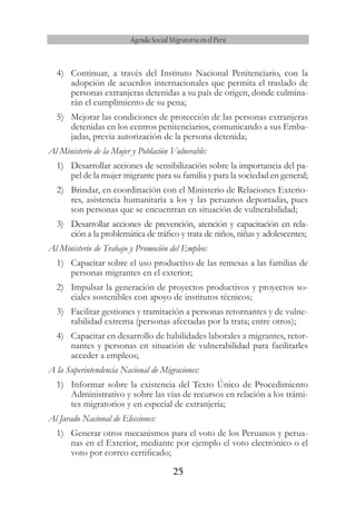 25
Agenda Social Migratoria en el Perú
4)	 Continuar, a través del Instituto Nacional Penitenciario, con la
adopción de acuerdos internacionales que permita el traslado de
personas extranjeras detenidas a su país de origen, donde culmina-
rán el cumplimiento de su pena;
5)	 Mejorar las condiciones de protección de las personas extranjeras
detenidas en los centros penitenciarios, comunicando a sus Emba-
jadas, previa autorización de la persona detenida;
Al Ministerio de la Mujer y Población Vulnerable:
1)	 Desarrollar acciones de sensibilización sobre la importancia del pa-
pel de la mujer migrante para su familia y para la sociedad en general;
2)	 Brindar, en coordinación con el Ministerio de Relaciones Exterio-
res, asistencia humanitaria a los y las peruanos deportadas, pues
son personas que se encuentran en situación de vulnerabilidad;
3)	 Desarrollar acciones de prevención, atención y capacitación en rela-
ción a la problemática de tráfico y trata de niños, niñas y adolescentes;
Al Ministerio de Trabajo y Promoción del Empleo:
1)	 Capacitar sobre el uso productivo de las remesas a las familias de
personas migrantes en el exterior;
2)	 Impulsar la generación de proyectos productivos y proyectos so-
ciales sostenibles con apoyo de institutos técnicos;
3)	 Facilitar gestiones y tramitación a personas retornantes y de vulne-
rabilidad extrema (personas afectadas por la trata; entre otros);
4)	 Capacitar en desarrollo de habilidades laborales a migrantes, retor-
nantes y personas en situación de vulnerabilidad para facilitarles
acceder a empleos;
A la Superintendencia Nacional de Migraciones:
1)	 Informar sobre la existencia del Texto Único de Procedimiento
Administrativo y sobre las vías de recursos en relación a los trámi-
tes migratorios y en especial de extranjería;
Al Jurado Nacional de Elecciones:
1)	 Generar otros mecanismos para el voto de los Peruanos y perua-
nas en el Exterior, mediante por ejemplo el voto electrónico o el
voto por correo certificado;
 