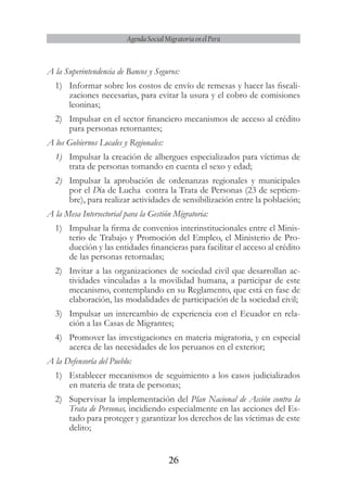 26
Agenda Social Migratoria en el Perú
A la Superintendencia de Bancos y Seguros:
1)	 Informar sobre los costos de envío de remesas y hacer las fiscali-
zaciones necesarias, para evitar la usura y el cobro de comisiones
leoninas;
2)	 Impulsar en el sector financiero mecanismos de acceso al crédito
para personas retornantes;
A los Gobiernos Locales y Regionales:
1)	 Impulsar la creación de albergues especializados para víctimas de
trata de personas tomando en cuenta el sexo y edad;
2)	 Impulsar la aprobación de ordenanzas regionales y municipales
por el Día de Lucha contra la Trata de Personas (23 de septiem-
bre), para realizar actividades de sensibilización entre la población;
A la Mesa Intersectorial para la Gestión Migratoria:
1)	 Impulsar la firma de convenios interinstitucionales entre el Minis-
terio de Trabajo y Promoción del Empleo, el Ministerio de Pro-
ducción y las entidades financieras para facilitar el acceso al crédito
de las personas retornadas;
2)	 Invitar a las organizaciones de sociedad civil que desarrollan ac-
tividades vinculadas a la movilidad humana, a participar de este
mecanismo, contemplando en su Reglamento, que está en fase de
elaboración, las modalidades de participación de la sociedad civil;
3)	 Impulsar un intercambio de experiencia con el Ecuador en rela-
ción a las Casas de Migrantes;
4)	 Promover las investigaciones en materia migratoria, y en especial
acerca de las necesidades de los peruanos en el exterior;
A la Defensoría del Pueblo:
1)	 Establecer mecanismos de seguimiento a los casos judicializados
en materia de trata de personas;
2)	 Supervisar la implementación del Plan Nacional de Acción contra la
Trata de Personas, incidiendo especialmente en las acciones del Es-
tado para proteger y garantizar los derechos de las víctimas de este
delito;
 