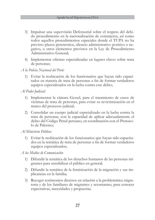 27
Agenda Social Migratoria en el Perú
3)	 Impulsar una supervisión Defensorial sobre el respeto del debi-
do procedimiento en la nacionalización de extranjeros, así como
todos aquellos procedimientos especiales donde el TUPA no ha
previsto plazos perentorios, silencio administrativo positivo o ne-
gativo, u otros elementos previstos en la Ley de Procedimiento
Administrativo General;
4)	 Implementar oficinas especializadas en lugares claves sobre trata
de personas;
A la Policía Nacional del Perú:
1)	 Evitar la reubicación de los funcionarios que hayan sido capaci-
tados en materia de trata de personas a fin de formar verdaderos
equipos especializados en la lucha contra este delito;
Al Poder Judicial:
1)	 Implementar la cámara Gessel, para el tratamiento de casos de
víctimas de trata de personas, para evitar su revictimización en el
marco del procesos judicial;
2)	 Consolidar un cuerpo judicial especializado en la lucha contra la
trata de personas, con la capacidad de aplicar adecuadamente el
delito del Código Penal peruano, en coordinación con el Protoco-
lo de Palermo;
Al Ministerio Público:
1)	 Evitar la reubicación de los funcionarios que hayan sido capacita-
dos en la temática de trata de personas a fin de formar verdaderos
equipos especializados;
A los Medios de Comunicación
1)	 Difundir la temática de los derechos humanos de las personas mi-
grantes para sensibilizar el público en general;
2)	 Difundir la temática de la feminización de la migración y sus im-
plicancias en la familia;
3)	 Recoger testimonios diversos en relación a la problemática migra-
toria y de los familiares de migrantes y retornantes, para conocer
expectativas, necesidades y propuestas.
 