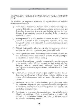 28
Agenda Social Migratoria en el Perú
COMPROMISOS DE LAS ORGANIZACIONES DE LA SOCIEDAD
CIVIL
En relación a las propuestas planteadas, las organizaciones de sociedad
civil se comprometen a:
1)	 Fortalecer los mecanismos de articulación entre nuestras organiza-
ciones y el Estado, participando activamente en las iniciativas que
desarrolle, siempre que tengan como finalidad mejorar las con-
diciones de protección y garantía de derechos de las personas en
movilidad humana;
2)	 Incidir para que el Estado presente el Primer Informe al Comité de
protección de los derechos de todos los trabajadores migratorios y de sus Fami-
liares, colaborando en la obtención de información necesaria para
su elaboración;
3)	 Difundir información sobre la movilidad humana, especialmente
la migración y la trata de personas, que genere el Estado;
4)	 Hacer seguimiento de las decisiones judicializadas en casos de tra-
ta de personas, y apoyar toda campaña estatal o privada que impul-
se una adecuada impartición de justicia;
5)	 Impulsar la creación de veedurías en materia de trata de personas
en las regiones en las cuales no han sido implementadas, brindan-
do apoyo en las acciones de capacitación que desarrollen, desde
cada espacio de nuestras organizaciones en la medida de nuestras
capacidades;
6)	 Continuar con nuestros esfuerzos por ampliar nuestras capaci-
dades, para colaborar en el desarrollo de políticas públicas y una
gestión pública integrales a todos los temas relacionados a la mi-
gración;
7)	 Monitorear y supervisar a las instituciones que implementen accio-
nes en materia migratoria, para seguir colaborando en el proceso
de reflexión y construcción de acciones públicas más cercanas a la
realidad de las migraciones;
8)	 Contribuir a la generación de conocimientos y capacidades sobre
el hecho migratorio en el Perú y la región Andina, su gestión desde
el Estado y la situación de los derechos de las personas en movili-
dad humana voluntaria y forzada.
 