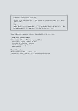 Hecho el Depósito Legal en la Biblioteca Nacional del Perú: N° 2013-19192
Agenda Social Migratoria Perú
©	Asociación Solidaridad Países Emergentes, ASPEm
	 Calle Coronel Zegarra 270, Lima 11- Perú
	 Teléfonos: (511) 266 0504 / 265 9448
	 e-mail: aspem@infonegocio.net.pe
	www.aspem.org
Tiraje: 500 ejemplares
Diseño e impresión: SINCO Editores S.A.C.
Jr. Huaraz 449 - Breña  Telf.: 433-5974  sincoeditores@yahoo.com
Red Andina de Migraciones-Nodo Perú
Agenda Social Migratoria Perú / Red Andina de Migraciones-Nodo Perú.-- Lima:
ASPEm, 2013
26 p.
MIGRACIONES / MIGRANTES / TRATA DE PERSONAS / TRAFICO ILICITO
DE MIGRANTES / SOCIEDAD CIVIL / PROPUESTAS / PERU
 