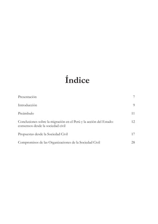Índice
Presentación	7
Introducción	9
Preámbulo	11
Conclusiones sobre la migración en el Perú y la acción del Estado:	 12
consensos desde la sociedad civil
Propuestas desde la Sociedad Civil	 17
Compromisos de las Organizaciones de la Sociedad Civil	 28
 
