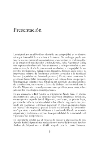 7
Presentación
Las migraciones en el Perú han adquirido una complejidad en los últimos
años que hacen difícil caracterizar al fenómeno. Sin embargo, puede sos-
tenerse que sus principales características se encuentran en el elevado flu-
jo de emigración hacia Estados Unidos, España, Italia, Argentina y Chile;
una importancia relativa del flujo de remesas y su impacto en las econo-
mías andinas; la oleada de personas retornadas/os; la complejidad de los
perfiles, motivaciones, percepciones, trayectos, destinos, entre otros; la
importancia relativa de fenómenos delictivos asociados a la movilidad
humana (especialmente, la trata de personas). Frente a este panorama, la
gestión de la movilidad humana por parte del Estado, desde una perspec-
tiva integral, es todavía escasa. Si bien se han adoptado unos mecanismos
de coordinación, entre otros la Mesa de Trabajo Intersectorial para la
Gestión Migratoria, como algunas normas específicas, entre otras, sobre
retorno, los retos todavía son importantes.
En ese escenario, la Red Andina de migraciones-Nodo Perú, en el afán
de aportar en el debate y de proponer una visión integral del fenómeno,
construyó una Agenda Social Migratoria, que busca, en primer lugar,
presentar la visión de la sociedad civil sobre el hecho migratorio interpre-
tando a la realidad del fenómeno migratorio en el país, en segundo lugar,
ser “fuerza” de propuestas para el Estado estableciendo las “pretensio-
nes” que tiene la sociedad civil frente a la acción del Estado en materia
migratoria y, finalmente, entender la responsabilidad de la sociedad civil
y presentar sus compromisos.
Es importante señalar que el proceso de diálogo y elaboración de esta
Agenda Social Migratoria fue realizado en el marco del Proyecto Servicio
Andino de Migraciones – SAMI, apoyado por la Unión Europea.
 