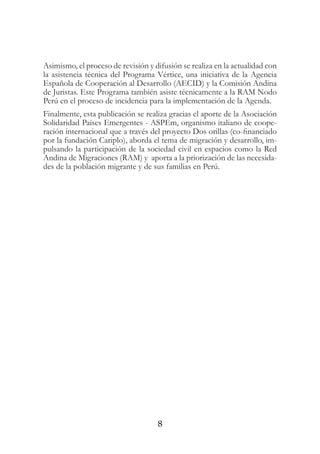 8
Asimismo, el proceso de revisión y difusión se realiza en la actualidad con
la asistencia técnica del Programa Vértice, una iniciativa de la Agencia
Española de Cooperación al Desarrollo (AECID) y la Comisión Andina
de Juristas. Este Programa también asiste técnicamente a la RAM Nodo
Perú en el proceso de incidencia para la implementación de la Agenda.
Finalmente, esta publicación se realiza gracias el aporte de la Asociación
Solidaridad Países Emergentes - ASPEm, organismo italiano de coope-
ración internacional que a través del proyecto Dos orillas (co-financiado
por la fundación Cariplo), aborda el tema de migración y desarrollo, im-
pulsando la participación de la sociedad civil en espacios como la Red
Andina de Migraciones (RAM) y aporta a la priorización de las necesida-
des de la población migrante y de sus familias en Perú.
 