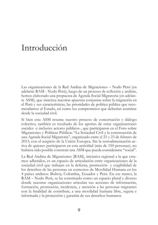 9
Introducción
Las organizaciones de la Red Andina de Migraciones – Nodo Perú (en
adelante RAM - Nodo Perú), luego de un proceso de reflexión y análisis,
hemos elaborado una propuesta de Agenda Social Migratoria (en adelan-
te ASM), que sintetiza nuestras apuestas conjuntas sobre la migración en
el Perú y sus características, las prioridades de política pública que reco-
mendamos al Estado, así como los compromisos que deberían asumirse
desde la sociedad civil.
Si bien esta ASM resume nuestro proceso de concertación y diálogo
colectivo, también es resultado de los aportes de otras organizaciones
sociales -e inclusive actores públicos-, que participaron en el Foro sobre
Migraciones y Políticas Públicas “La Sociedad Civil y la construcción de
una Agenda Social Migratoria”, organizado entre el 21 y 23 de febrero de
2013, con el auspicio de la Unión Europea. Sin la retroalimentación ac-
tiva de quienes participaron en esta actividad (más de 150 personas), no
hubiera sido posible construir una ASM que pueda considerarse “social”.
La Red Andina de Migraciones (RAM), iniciativa regional a la que esta-
mos adheridos, es un espacio de articulación entre organizaciones de la
sociedad civil que trabajan en la defensa, promoción  y exigibilidad de
los derechos de las personas en contextos de Movilidad Humana en los
4 países andinos: Bolivia, Colombia, Ecuador y Perú. En ese marco, la
RAM – Nodo Perú, se ha constituido como un espacio plural y diverso
donde nuestras organizaciones articulan sus acciones de información,
formación, promoción, incidencia, y atención a las personas migrantes
con la finalidad de contribuir, a una movilidad humana libre, segura e
informada y la protección y garantía de sus derechos humanos.
 