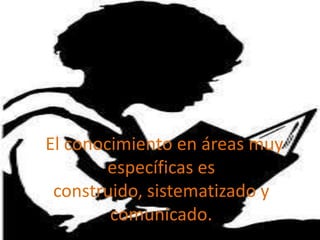 el conocimiento
en áreas muy
específicas es
construido, sistem
atizado y
comunicado
El conocimiento en áreas muy
específicas es
construido, sistematizado y
comunicado.
 