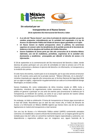 Sin voluntad por ser
                     transparentes en el Nuevo Sonora
                   28 de septiembre Día Internacional del Derecho a Saber

   •   A un año del “Nuevo Sonora”, aun reina el principio de máxima opacidad, ya que los
       cambios propuestos reiteradamente por la sociedad civil organizada a la Ley de
       Acceso a la Información Pública del Estado de Sonora siguen guardados en el cajón.
   •   Un Nuevo Sonora no implicó presupuestos claros ni públicos, los sonorenses
       seguimos sin conocer sobre los beneficiarios de la partida secreta de la Secretaría de
       Gobierno ni de los deudores del Instituto del Crédito Educativo.
   •   Sonora Ciudadana AC forma parte por 2do año consecutivo de la Iniciativa México
       Infórmate, una red de ciudadanos, periodistas, organismos de la sociedad civil,
       funcionarios y académicos preocupados por difundir el derecho de acceso a la
       Información.

El 28 de septiembre es la conmemoración del Día Internacional del Derecho a Saber, donde
decenas de países participan con una serie de actividades en toda la semana con el fin de
impulsar, promocionar y destacar el ejercicio del derecho a la información, la transparencia y
la rendición de cuentas.

En este marco de eventos, nuestro país no es la excepción, por lo que esta semana arrancaron
más de 75 eventos como parte de la jornada nacional “México Infórmate, ¡Es tu derecho!”,
iniciativa impulsada por segundo año consecutivo por el Archivo Nacional de Seguridad (NSA
por sus siglas en inglés), organización no gubernamental con sede en la Universidad de George
Washington, en Estados Unidos.

Sonora Ciudadana AC, como colaboradora de dicha iniciativa creada en 2009, invita a
estudiantes, miembros de organizaciones civiles sonorenses, medios de comunicación y
público en general a participar en una serie de eventos para promocionar la defensa por la
transparencia, la rendición de cuentas, así como el uso y buen ejercicio de nuestra valiosa
herramienta y garantía que es el Derecho a la Información.

Sin embargo, no todo es celebración. El tema de transparencia en Sonora sigue encerrado en
el baúl del olvido. Recordemos que en abril de este mismo año, el Índice de Derecho de
Acceso a la Información en México (IDAIM) registró que Sonora tiene una de las 6 peores
legislaciones en materia de transparencia a nivel nacional.

Con una Ley de Acceso a la Información Pública estatal (LAIPES) conteniendo preceptos
contrarios a lo establecido a nuestro artículo 6to Constitucional; con un órgano garante que ha
tardado poco más de 5 años en convertirse realmente órgano especializado y autónomo; con
dependencias y organismos públicos que sin resignarse aun, siguen haciendo de la

                                                                               Para mayor información:
                                                                        Lic. Guillermo Noriega Esparza
                                                                            Lic. Artemiza Michel Reyna
                                                                                Lic. Allin Delgado Cáñez
                                                                                    Tel. (662) 2.15.88.00
                                                                        www.sonoraciudadana.org.mx
 