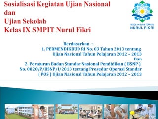 Berdasarkan :
           1. PERMENDIKBUD RI No. 03 Tahun 2013 tentang
                 Ujian Nasional Tahun Pelajaran 2012 – 2013
                                                        Dan
  2. Peraturan Badan Standar Nasional Pendidikan ( BSNP )
No. 0020/P/BSNP/I/2013 tentang Prosedur Operasi Standar
         ( POS ) Ujian Nasional Tahun Pelajaran 2012 – 2013
 