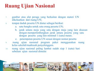 7.    gambar atau alat peraga yang berkaitan dengan materi UN
      dikeluarkan dari ruang UN;
8.    tempat duduk peserta UN diatur sebagai berikut:
         a. satu bangku untuk satu orang peserta UN;
         b. jarak antara meja yang satu dengan meja yang lain disusun
             dengan mempertimbangkan jarak antara peserta yang satu
             dengan peserta yang lain minimal 1 (satu) meter;
         c. penempatan peserta UN sesuai dengan nomor peserta
9.     ruang ujian nasional program paket menggunakan ruang
      kelas sekolah/madrasah penyelenggara.
10.   ruang ujian nasional paling lambat sudah siap 1 (satu) hari
      sebelum ujian nasional dimulai
 