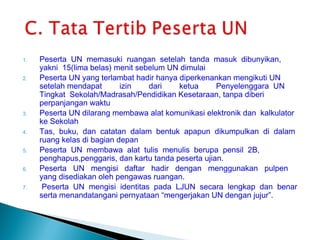 1.   Peserta UN memasuki ruangan setelah tanda masuk dibunyikan,
     yakni 15(lima belas) menit sebelum UN dimulai
2.   Peserta UN yang terlambat hadir hanya diperkenankan mengikuti UN
     setelah mendapat       izin   dari    ketua      Penyelenggara UN
     Tingkat Sekolah/Madrasah/Pendidikan Kesetaraan, tanpa diberi
     perpanjangan waktu
3.   Peserta UN dilarang membawa alat komunikasi elektronik dan kalkulator
     ke Sekolah
4.   Tas, buku, dan catatan dalam bentuk apapun dikumpulkan di dalam
     ruang kelas di bagian depan
5.   Peserta UN membawa alat tulis menulis berupa pensil 2B,
     penghapus,penggaris, dan kartu tanda peserta ujian.
6.   Peserta UN mengisi daftar hadir dengan menggunakan pulpen
     yang disediakan oleh pengawas ruangan.
7.    Peserta UN mengisi identitas pada LJUN secara lengkap dan benar
     serta menandatangani pernyataan “mengerjakan UN dengan jujur”.
 