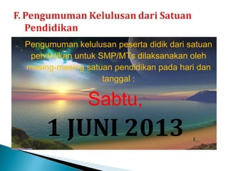 Pengumuman kelulusan peserta didik dari satuan
 pendidikan untuk SMP/MTs dilaksanakan oleh
masing-masing satuan pendidikan pada hari dan
                   tanggal :

               Sabtu,
     1 JUNI 2013
 