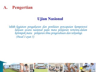 Ujian Nasional
ialah kegiatan pengukuran dan penilaian pencapaian kompetensi
     lulusan secara nasional pada mata pelajaran tertentu dalam
     kelompok mata pelajaran ilmu pengetahuan dan teknologi.
      (Pasal 1 ayat 5)
 