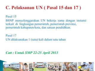 Pasal 15
BSNP menyelenggarakan UN bekerja sama dengan instansi
terkait di lingkungan pemerintah, pemerintah provinsi,
pemerintah kabupaten/kota, dan satuan pendidikan.

Pasal 17
UN dilaksanakan 1 (satu) kali dalam satu tahun



Catt : Untuk SMP 22-25 April 2013
 