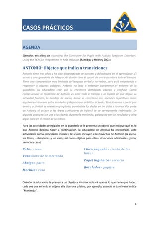  
CASOS PRÁCTICOS 
 
 
 
AGENDA 
 
Ejemplos  extraídos  de  Accessing  the  Curriculum  for  Pupils  with  Autistic  Spectrum  Disorders. 
Using the TEACCH Programme to help Inclusion. (Mesibov y Howley 2003) 
ANTONIO: Objetos que indican transiciones 
Antonio tiene tres años y ha sido diagnosticado de autismo y dificultades en el aprendizaje. Él 
acude a una guardería de integración donde tiene el apoyo de una educadora todo el tiempo. 
Tiene una comprensión muy limitada del lenguaje verbal y no‐verbal, pero está empezando a 
responder  a  algunas  palabras.  Antonio  no  llega  a  entender  claramente  el  entorno  de  la 
guardería,  su  educadora  cree  que  lo  encuentra  demasiado  caótico  y  confuso.  Como 
consecuencia, la tendencia de Antonio es estar todo el tiempo  a la espera de que llegue su 
actividad  favorita,  la  bandeja  de  arena,  donde  se  entretiene  con  acciones  repetitivas  como 
espolvorear la arena entre sus dedos y dejarla caer en hilitos al suelo. Si se le anima a participar 
en otra actividad se vuelve muy agitado, poniéndose los dedos en los oídos y tararea. Por parte 
de  Antonio  el  acceso  a  las  áreas  curriculares  de  Infantil  se  ve  severamente  restringido.  En 
algunas ocasiones se une a los demás durante la merienda, garabatea con un rotulador y ojea 
algún libro en el rincón de los libros. 
Para las actividades principales en la guardería se le presenta un objeto que indique qué es lo 
que  Antonio  debiera  hacer  a  continuación.  La  educadora  de  Antonio  ha  encontrado  siete 
actividades como prioridades iniciales, las cuales incluyen a las favoritas de Antonio (la arena, 
los libros, rotuladores y un vaso) así como objetos para otras situaciones adicionales (patio, 
servicio y casa). 
Pala= arena 
Vaso=hora de la merienda 
Abrigo= patio 
Mochila= casa 
Libro pequeño= rincón de los 
libros 
Papel higiénico= servicio 
Rotulador= pupitre 
 
Cuando la educadora le presenta un objeto a Antonio indicará qué es lo que tiene que hacer; 
cada vez que se le da el objeto ella dice una palabra, por ejemplo, cuando le da el vaso le dice 
“Merienda”. 
 
1 
 
 