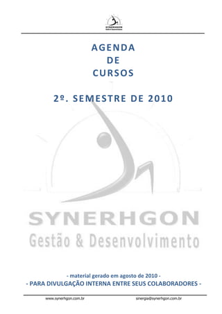 AGENDA
                              DE
                            CURSOS

         2º. SEMESTRE DE 2010




               - material gerado em agosto de 2010 -
- PARA DIVULGAÇÃO INTERNA ENTRE SEUS COLABORADORES -

     www.synerhgon.com.br                 sinergia@synerhgon.com.br
 