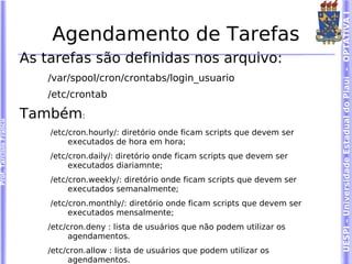 UESPI – Universidade Estadual do Piauí - OPTATIVA I
                            Agendamento de Tarefas
                        As tarefas são definidas nos arquivo:
                           /var/spool/cron/crontabs/login_usuario
                           /etc/crontab

                        Também:
Prof. Tarcísio Franco




                            /etc/cron.hourly/: diretório onde ficam scripts que devem ser
                                 executados de hora em hora;
                            /etc/cron.daily/: diretório onde ficam scripts que devem ser
                                 executados diariamnte;
                            /etc/cron.weekly/: diretório onde ficam scripts que devem ser
                                 executados semanalmente;
                            /etc/cron.monthly/: diretório onde ficam scripts que devem ser
                                 executados mensalmente;
                           /etc/cron.deny : lista de usuários que não podem utilizar os
                                agendamentos.
                           /etc/cron.allow : lista de usuários que podem utilizar os
                                agendamentos.
 