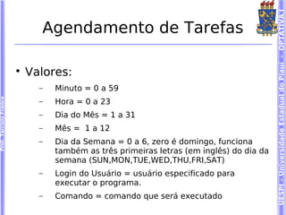 UESPI – Universidade Estadual do Piauí - OPTATIVA I
                              Agendamento de Tarefas

                        
                            Valores:
                              –   Minuto = 0 a 59
Prof. Tarcísio Franco




                              –   Hora = 0 a 23
                              –   Dia do Mês = 1 a 31
                              –   Mês = 1 a 12
                              –   Dia da Semana = 0 a 6, zero é domingo, funciona
                                  também as três primeiras letras (em inglês) do dia da
                                  semana (SUN,MON,TUE,WED,THU,FRI,SAT)
                              –   Login do Usuário = usuário especificado para
                                  executar o programa.
                              –   Comando = comando que será executado
 