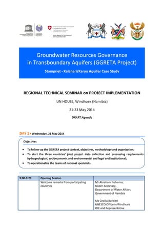 Groundwater Resources Governance
in Transboundary Aquifers (GGRETA Project)
Stampriet - Kalahari/Karoo Aquifer Case Study
REGIONAL TECHNICAL SEMINAR on PROJECT IMPLEMENTATION
UN HOUSE, Windhoek (Namibia)
21-23 May 2014
DRAFT Agenda
DAY 1  Wednesday, 21 May 2014
Objectives
 To follow-up the GGRETA project context, objectives, methodology and organization;
 To start the three countries’ joint project data collection and processing requirements:
hydrogeological, socioeconomic and environmental and legal and institutional;
 To operationalize the teams of national specialists.
9:00-9:20 Opening Session
Welcome remarks from participating
countries
Mr Abraham Nehemia,
Under-Secretary,
Department of Water Affairs,
Government of Namibia
Ms Cecilia Barbieri
UNESCO Office in Windhoek
OIC and Representative
 