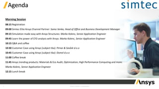 1 ©2023 ANSYS / Confidential
Agenda
08:15 Registration
09:00 Simtec Elite Ansys Channel Partner: Samo Venko, Head of Office and Business Development Manager
09:15 Simulation made easy with Ansys Structures: Marko Kolenc, Senior Application Engineer
09:45 Learn the power of CFD analysis with Ansys: Marko Kolenc, Senior Application Engineer
10:15 Q&A and coffee
10:30 Customer Case using Ansys (subject tba): Pirnar & Savšek d.o.o
10:45 Customer Case using Ansys (subject tba): Domel d.o.o
11:00 Coffee break
11:45 Ansys trending products: Materials & Eco Audit, Optimization, High Performance Computing and more:
Marko Kolenc, Senior Application Engineer
12:15 Lunch break
Morning Session