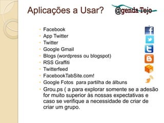 Aplicações a Usar?FacebookAppTwitterTwitterGoogle GmailBlogs (wordpress ou blogspot)RSS GraffitiTwitterfeedFacebookTabSite.com!Google Fotos  para partilha de álbunsGrou.ps ( a para explorar somente se a adesão for muito superior às nossas expectativas e caso se verifique a necessidade de criar de criar um grupo. 