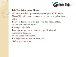 Mas poucos sabem qual é o rio da minha aldeia E para onde ele vai E donde ele vem. E por isso porque pertence a menos gente, É mais livre e maior o rio da minha aldeia. Pelo Tejo vai-se para o Mundo. Para além do Tejo há a América E a fortuna daqueles que a encontram. Ninguém nunca pensou no que há para além Do rio da minha aldeia. O rio da minha aldeia não faz pensar em nada. Quem está ao pé dele está só ao pé dele. Alberto Caeiro, in "O Guardador de Rebanhos - Poema XX"