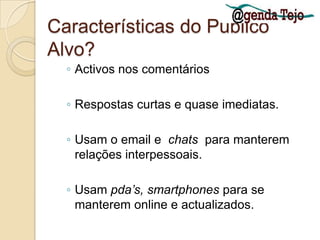 Características do Publico Alvo?Activos nos comentáriosRespostas curtas e quase imediatas. Usam o email e  chats  para manterem relações interpessoais. Usam pda’s, smartphones para se manterem online e actualizados. 