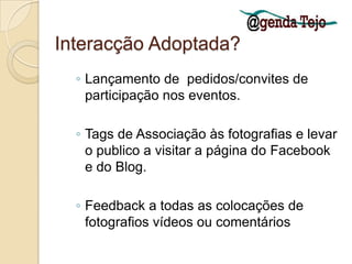 Interacção Adoptada?Lançamento de  pedidos/convites de participação nos eventos.Tags de Associação às fotografias e levar o publico a visitar a página do Facebook e do Blog.Feedback a todas as colocações de fotografios vídeos ou comentários